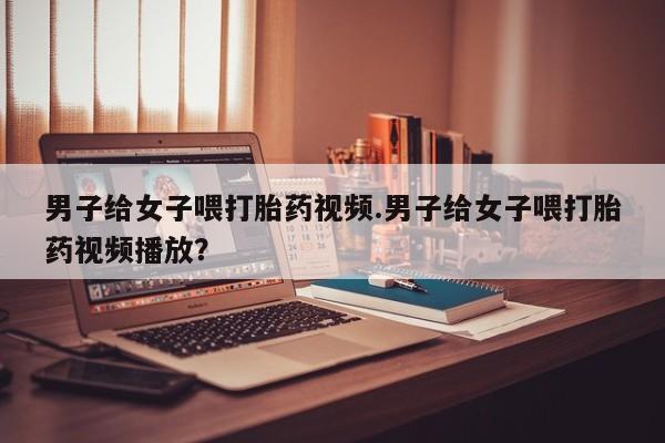 米非米索怎么购买男子给女子喂打胎药视频.男子给女子喂打胎药视频播放？