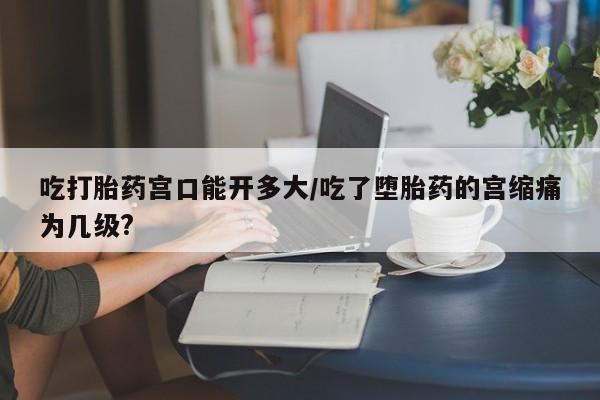 米非米索怎么购买吃打胎药宫口能开多大/吃了堕胎药的宫缩痛为几级?