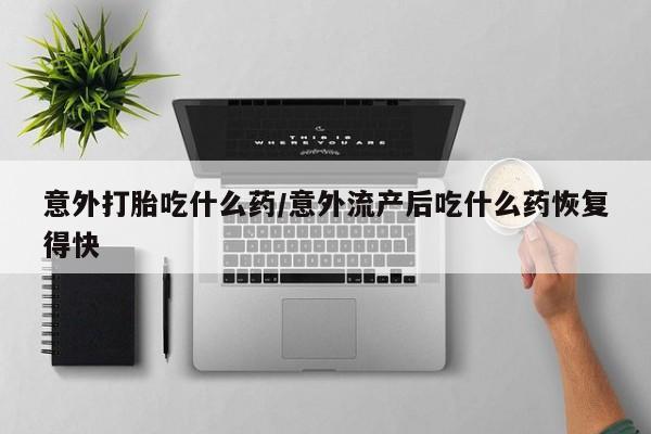 米非米索怎么购买意外打胎吃什么药/意外流产后吃什么药恢复得快