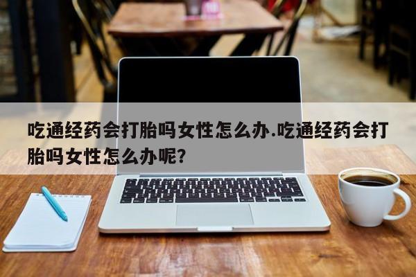 米非米索怎么购买吃通经药会打胎吗女性怎么办.吃通经药会打胎吗女性怎么办呢？