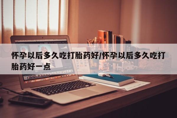 米非米索怎么购买怀孕以后多久吃打胎药好/怀孕以后多久吃打胎药好一点