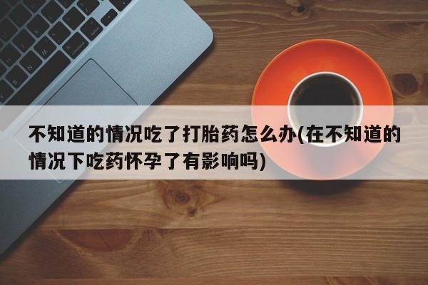 米非米索怎么购买不知道的情况吃了打胎药怎么办(在不知道的情况下吃药怀孕了有影响吗)