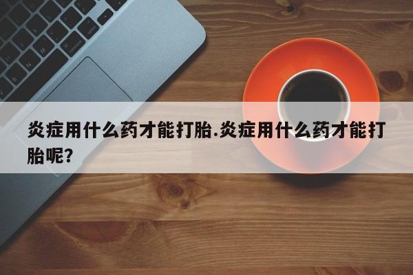 米非米索怎么购买炎症用什么药才能打胎.炎症用什么药才能打胎呢？