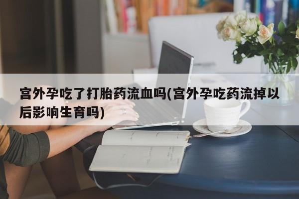 米非米索怎么购买宫外孕吃了打胎药流血吗(宫外孕吃药流掉以后影响生育吗)
