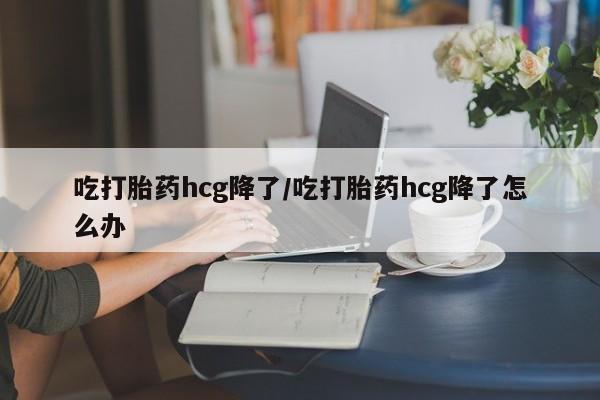 米非米索怎么购买吃打胎药hcg降了/吃打胎药hcg降了怎么办