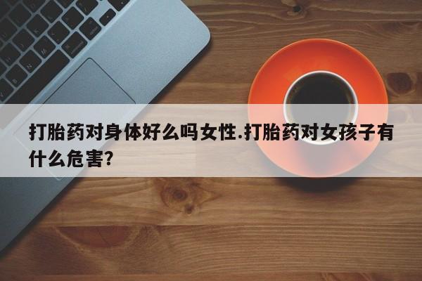 米非米索怎么购买打胎药对身体好么吗女性.打胎药对女孩子有什么危害？