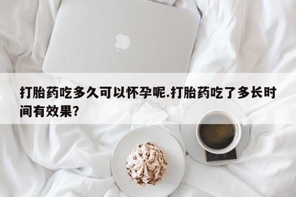 米非米索怎么购买打胎药吃多久可以怀孕呢.打胎药吃了多长时间有效果？