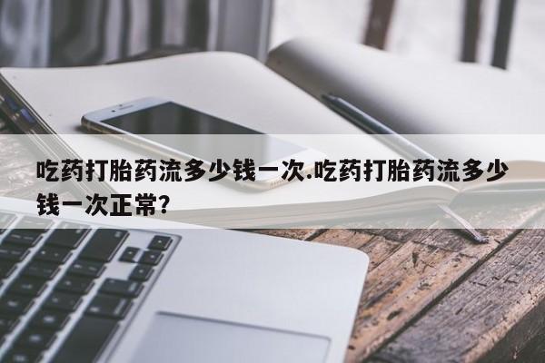 米非米索怎么购买吃药打胎药流多少钱一次.吃药打胎药流多少钱一次正常？