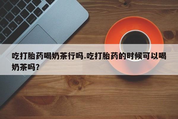 米非米索怎么购买吃打胎药喝奶茶行吗.吃打胎药的时候可以喝奶茶吗？