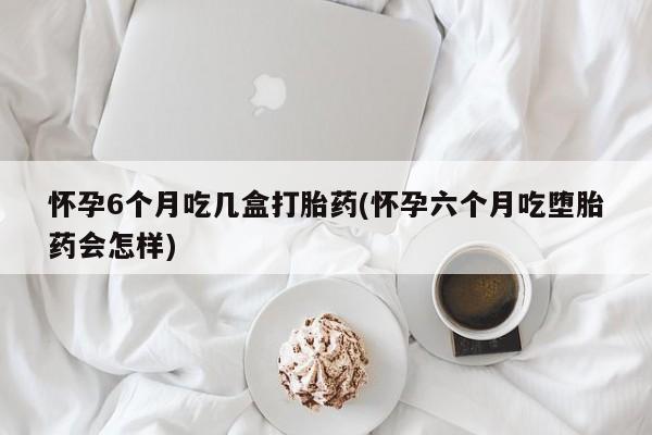 米非米索怎么购买怀孕6个月吃几盒打胎药(怀孕六个月吃堕胎药会怎样)