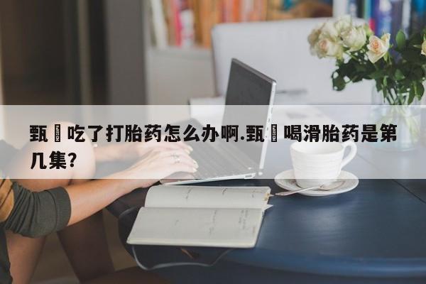 米非米索怎么购买甄嬛吃了打胎药怎么办啊.甄嬛喝滑胎药是第几集？