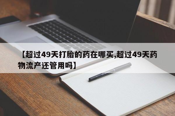米非米索怎么购买【超过49天打胎的药在哪买,超过49天药物流产还管用吗】