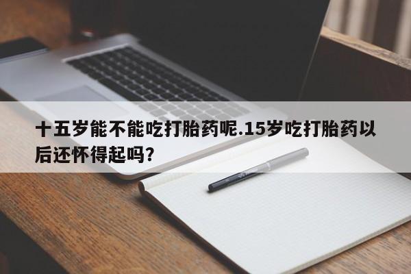 米非米索怎么购买十五岁能不能吃打胎药呢.15岁吃打胎药以后还怀得起吗？