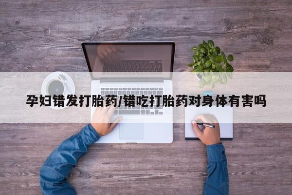 米非米索怎么购买孕妇错发打胎药/错吃打胎药对身体有害吗
