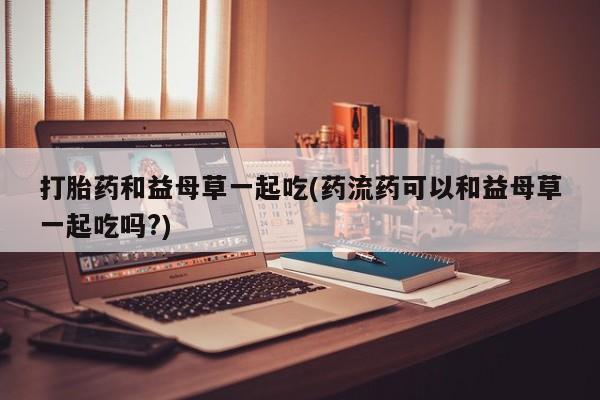 米非米索怎么购买打胎药和益母草一起吃(药流药可以和益母草一起吃吗?)