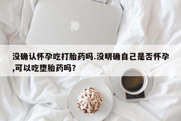 米非米索怎么购买没确认怀孕吃打胎药吗.没明确自己是否怀孕,可以吃堕胎药吗？