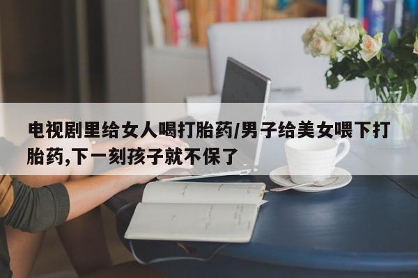 米非米索怎么购买电视剧里给女人喝打胎药/男子给美女喂下打胎药,下一刻孩子就不保了
