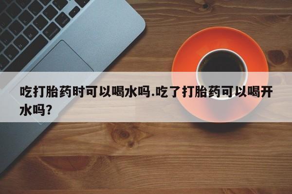 米非米索怎么购买吃打胎药时可以喝水吗.吃了打胎药可以喝开水吗？