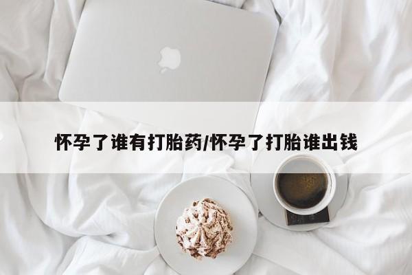 米非米索怎么购买怀孕了谁有打胎药/怀孕了打胎谁出钱