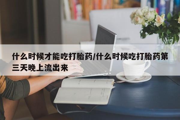 米非米索怎么购买什么时候才能吃打胎药/什么时候吃打胎药第三天晚上流出来
