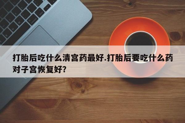 米非米索怎么购买打胎后吃什么清宫药最好.打胎后要吃什么药对子宫恢复好？