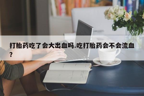 米非米索怎么购买打胎药吃了会大出血吗.吃打胎药会不会流血？