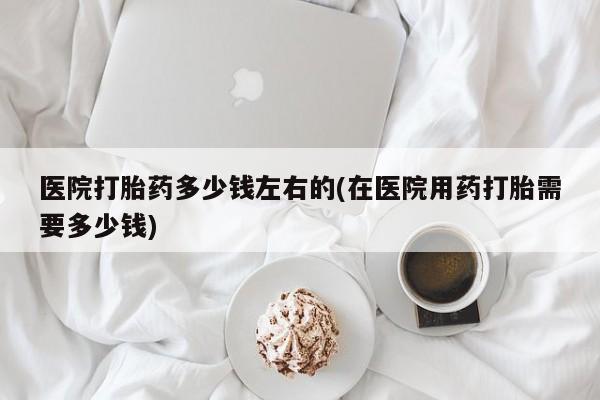 米非米索怎么购买医院打胎药多少钱左右的(在医院用药打胎需要多少钱)
