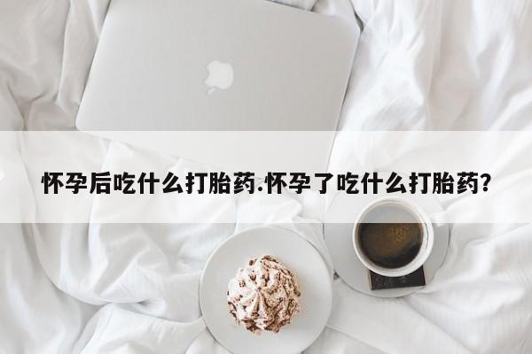 米非米索怎么购买怀孕后吃什么打胎药.怀孕了吃什么打胎药？