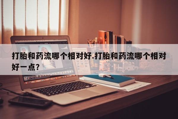 米非米索怎么购买打胎和药流哪个相对好.打胎和药流哪个相对好一点？
