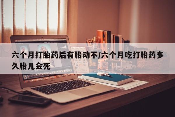 米非米索怎么购买六个月打胎药后有胎动不/六个月吃打胎药多久胎儿会死