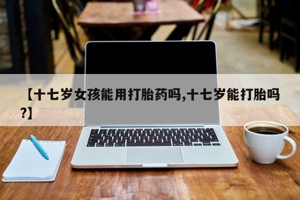 米非米索怎么购买【十七岁女孩能用打胎药吗,十七岁能打胎吗?】