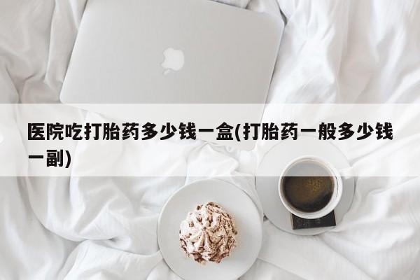 米非米索怎么购买医院吃打胎药多少钱一盒(打胎药一般多少钱一副)
