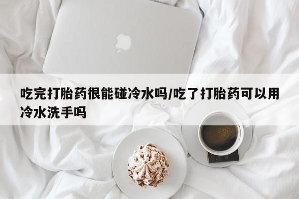 米非米索怎么购买吃完打胎药很能碰冷水吗/吃了打胎药可以用冷水洗手吗