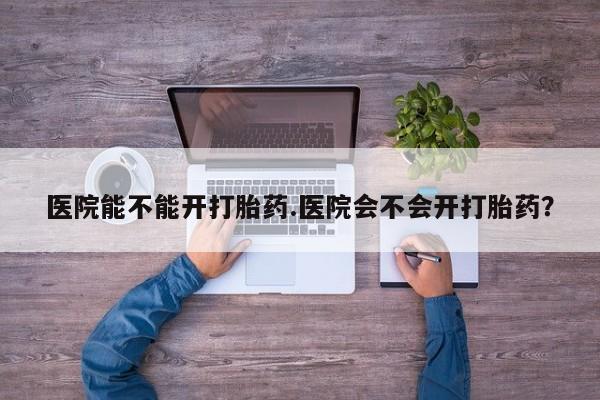 米非米索怎么购买医院能不能开打胎药.医院会不会开打胎药？