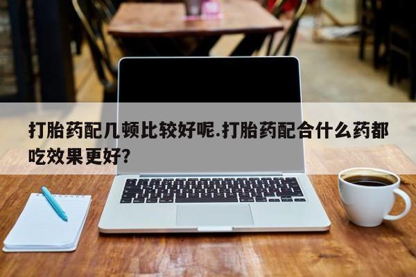 米非米索怎么购买打胎药配几顿比较好呢.打胎药配合什么药都吃效果更好？
