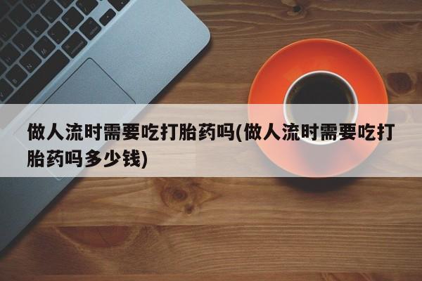 米非米索怎么购买做人流时需要吃打胎药吗(做人流时需要吃打胎药吗多少钱)