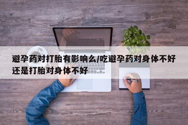米非米索怎么购买避孕药对打胎有影响么/吃避孕药对身体不好还是打胎对身体不好