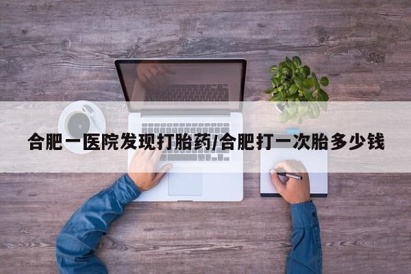 米非米索怎么购买合肥一医院发现打胎药/合肥打一次胎多少钱