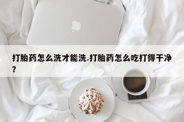 米非米索怎么购买打胎药怎么洗才能洗.打胎药怎么吃打得干净？
