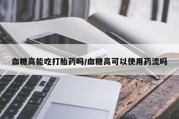米非米索怎么购买血糖高能吃打胎药吗/血糖高可以使用药流吗